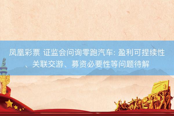 凤凰彩票 证监会问询零跑汽车: 盈利可捏续性、关联交游、募资必要性等问题待解