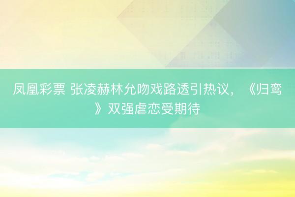 凤凰彩票 张凌赫林允吻戏路透引热议，《归鸾》双强虐恋受期待