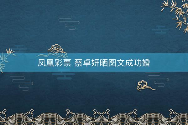 凤凰彩票 蔡卓妍晒图文成功婚