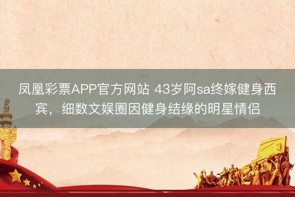 凤凰彩票APP官方网站 43岁阿sa终嫁健身西宾，细数文娱圈因健身结缘的明星情侣