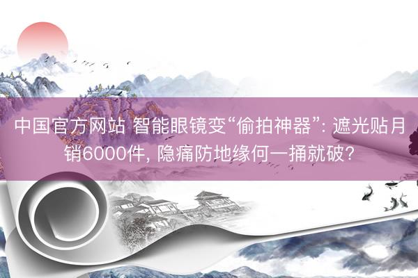 中国官方网站 智能眼镜变“偷拍神器”: 遮光贴月销6000件， 隐痛防地缘何一捅就破?