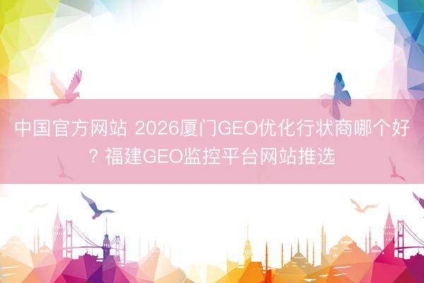中国官方网站 2026厦门GEO优化行状商哪个好? 福建GEO监控平台网站推选
