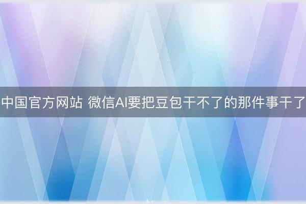 中国官方网站 微信AI要把豆包干不了的那件事干了