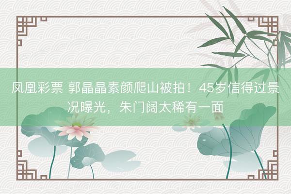 凤凰彩票 郭晶晶素颜爬山被拍！45岁信得过景况曝光，朱门阔太稀有一面