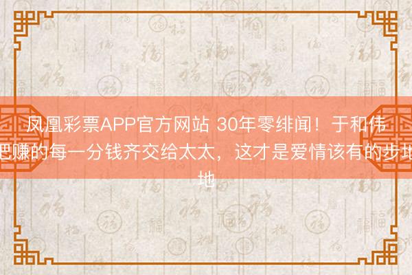 凤凰彩票APP官方网站 30年零绯闻！于和伟把赚的每一分钱齐交给太太，这才是爱情该有的步地