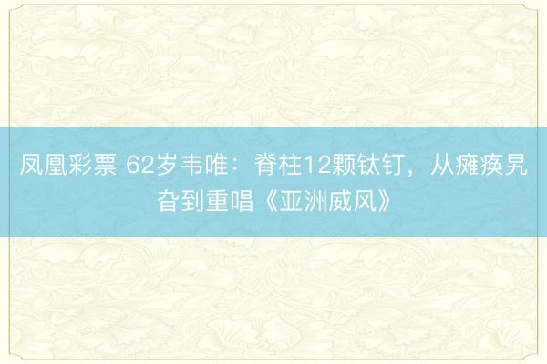 凤凰彩票 62岁韦唯:脊柱12颗钛钉,从瘫痪旯旮到重唱《亚洲威风》