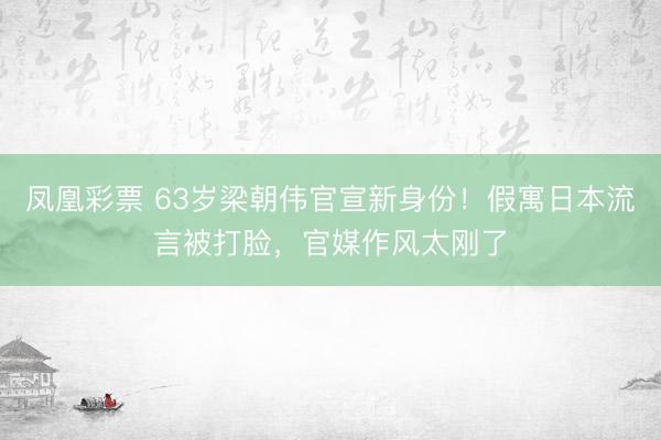 凤凰彩票 63岁梁朝伟官宣新身份！假寓日本流言被打脸，官媒作风太刚了