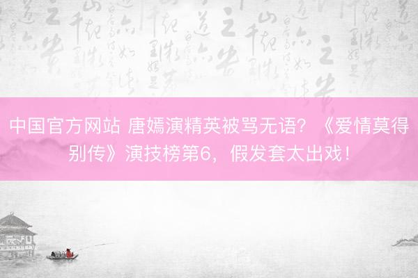 中国官方网站 唐嫣演精英被骂无语？《爱情莫得别传》演技榜第6，假发套太出戏！