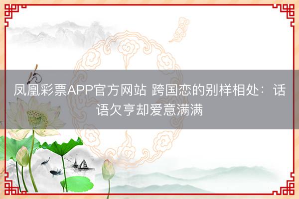 凤凰彩票APP官方网站 跨国恋的别样相处：话语欠亨却爱意满满