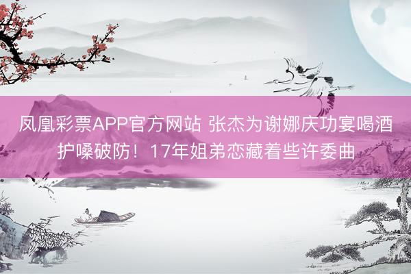 凤凰彩票APP官方网站 张杰为谢娜庆功宴喝酒护嗓破防!17年姐弟恋藏着些许委曲