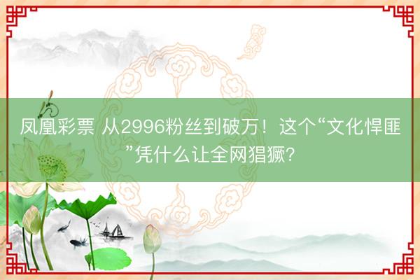 凤凰彩票 从2996粉丝到破万！这个“文化悍匪”凭什么让全网猖獗？