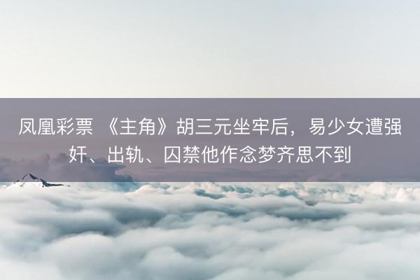 凤凰彩票 《主角》胡三元坐牢后，易少女遭强奸、出轨、囚禁他作念梦齐思不到