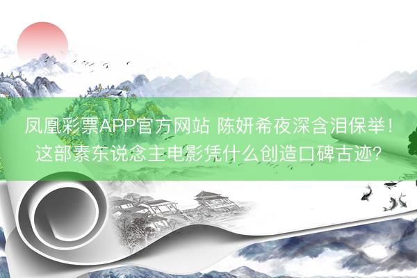 凤凰彩票APP官方网站 陈妍希夜深含泪保举！这部素东说念主电影凭什么创造口碑古迹？
