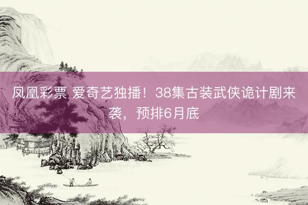 凤凰彩票 爱奇艺独播！38集古装武侠诡计剧来袭，预排6月底