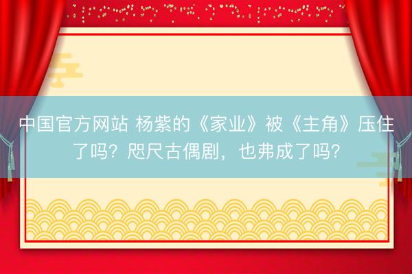 中国官方网站 杨紫的《家业》被《主角》压住了吗？咫尺古偶剧，也弗成了吗？