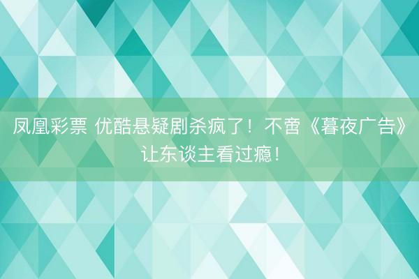 凤凰彩票 优酷悬疑剧杀疯了!不啻《暮夜广告》让东谈主看过瘾!