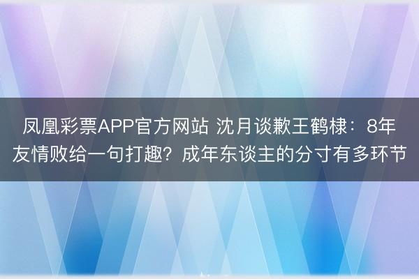 凤凰彩票APP官方网站 沈月谈歉王鹤棣：8年友情败给一句打趣？成年东谈主的分寸有多环节