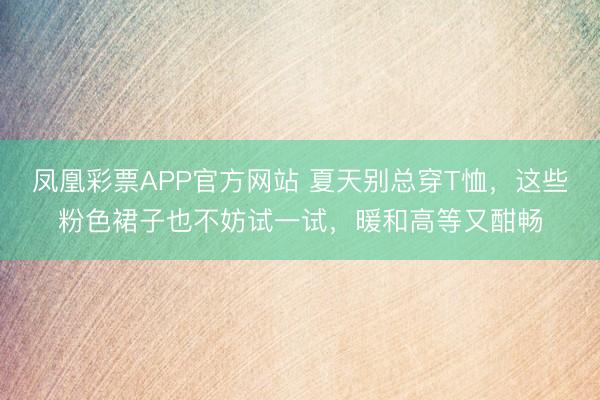 凤凰彩票APP官方网站 夏天别总穿T恤，这些粉色裙子也不妨试一试，暖和高等又酣畅