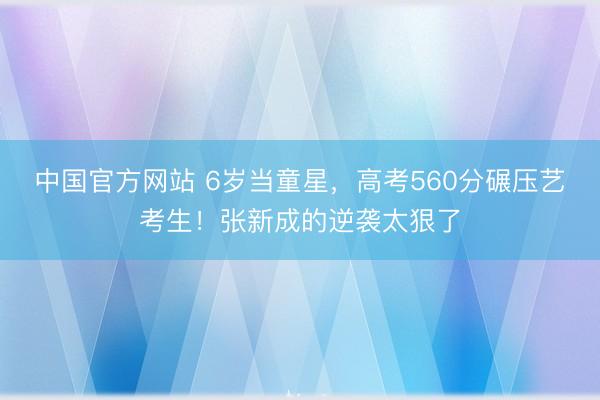 中国官方网站 6岁当童星，高考560分碾压艺考生！张新成的逆袭太狠了