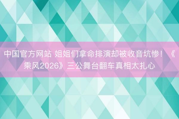 中国官方网站 姐姐们拿命排演却被收音坑惨！《乘风2026》三公舞台翻车真相太扎心