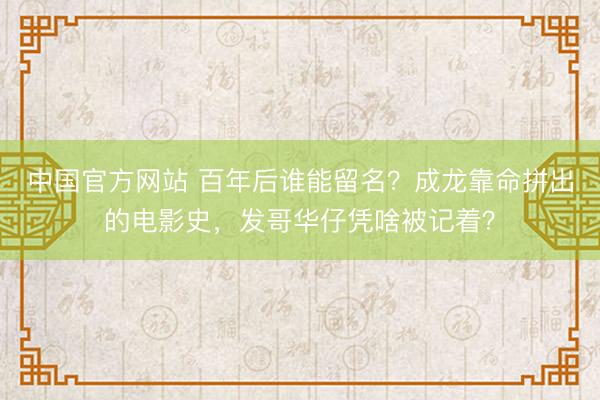 中国官方网站 百年后谁能留名?成龙靠命拼出的电影史,发哥华仔凭啥被记着?