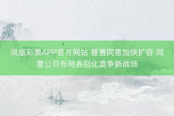 凤凰彩票APP官方网站 慈善同意加快扩容 同意公司布局各别化竞争新战场