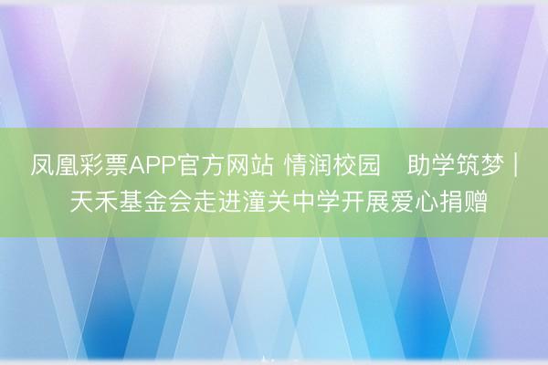 凤凰彩票APP官方网站 情润校园・助学筑梦 | 天禾基金会走进潼关中学开展爱心捐赠