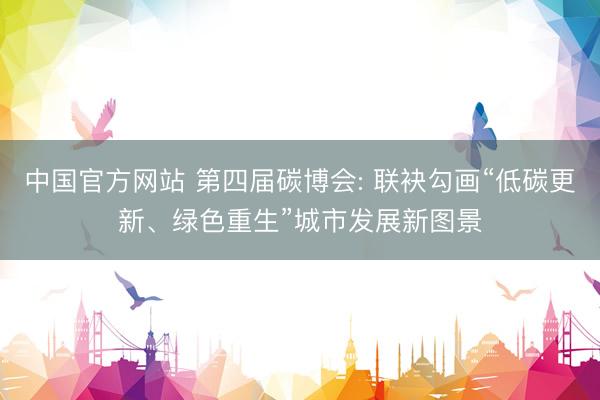 中国官方网站 第四届碳博会: 联袂勾画“低碳更新、绿色重生”城市发展新图景