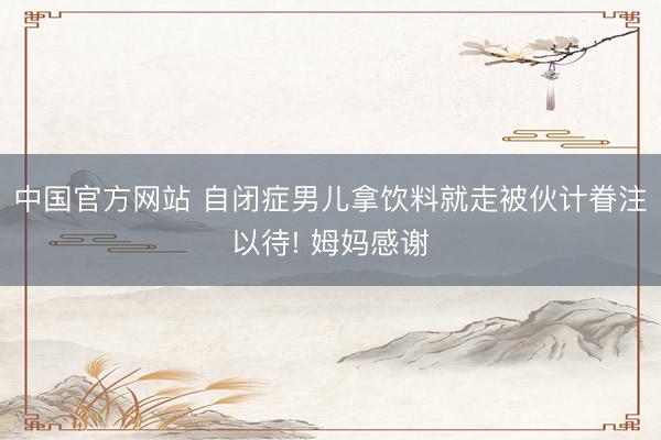 中国官方网站 自闭症男儿拿饮料就走被伙计眷注以待! 姆妈感谢