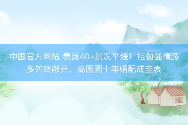中国官方网站 秦岚40+景况平缓！拒勉强情路多舛终敞开，高圆圆十年婚配成圭表