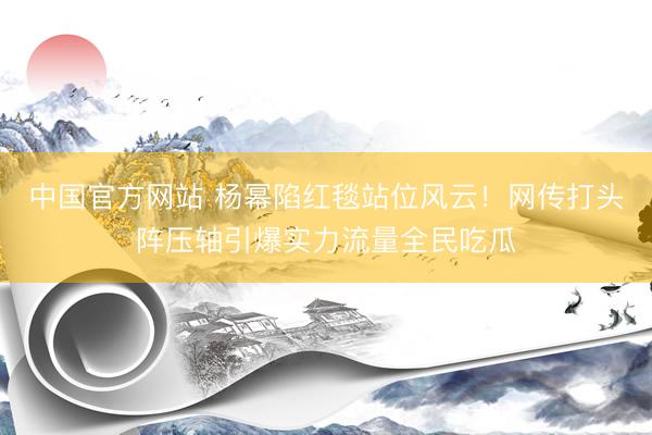 中国官方网站 杨幂陷红毯站位风云!网传打头阵压轴引爆实力流量全民吃瓜