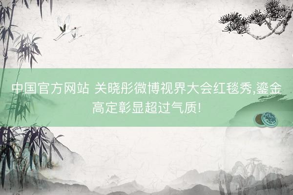 中国官方网站 关晓彤微博视界大会红毯秀，鎏金高定彰显超过气质!