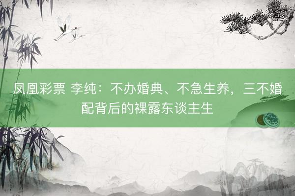 凤凰彩票 李纯：不办婚典、不急生养，三不婚配背后的裸露东谈主生
