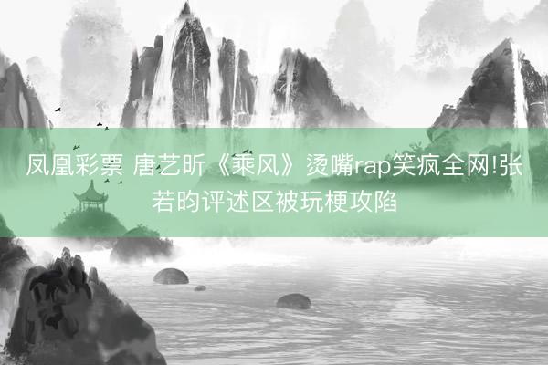 凤凰彩票 唐艺昕《乘风》烫嘴rap笑疯全网!张若昀评述区被玩梗攻陷