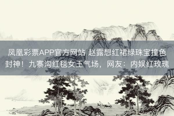 凤凰彩票APP官方网站 赵露想红裙绿珠宝撞色封神！九寨沟红毯女王气场，网友：内娱红玫瑰