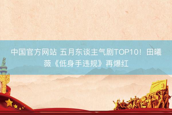 中国官方网站 五月东谈主气剧TOP10！田曦薇《低身手违规》再爆红
