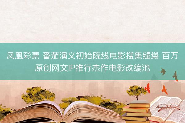凤凰彩票 番茄演义初始院线电影搜集缱绻 百万原创网文IP推行杰作电影改编池