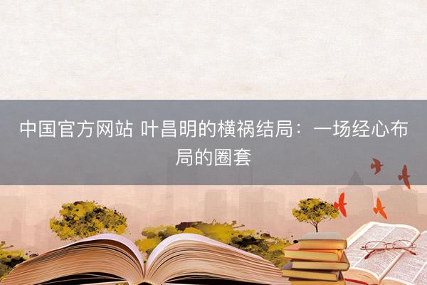 中国官方网站 叶昌明的横祸结局：一场经心布局的圈套