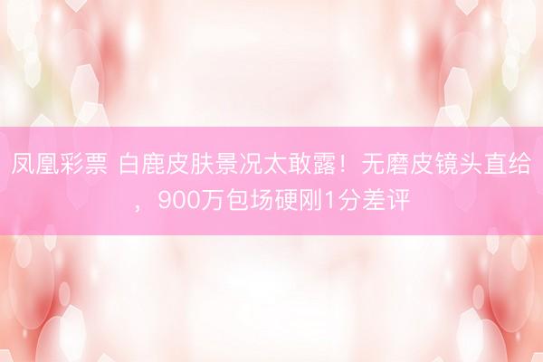 凤凰彩票 白鹿皮肤景况太敢露！无磨皮镜头直给，900万包场硬刚1分差评