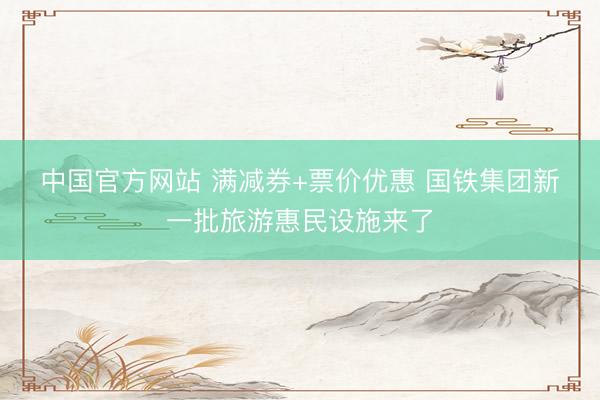 中国官方网站 满减券+票价优惠 国铁集团新一批旅游惠民设施来了