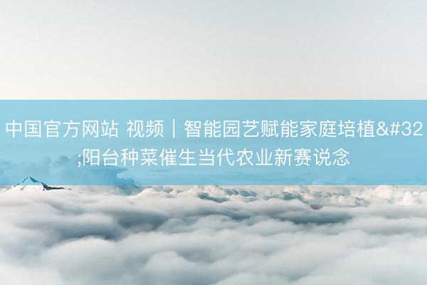 中国官方网站 视频｜智能园艺赋能家庭培植 阳台种菜催生当代农业新赛说念