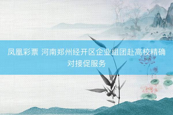 凤凰彩票 河南郑州经开区企业组团赴高校精确对接促服务