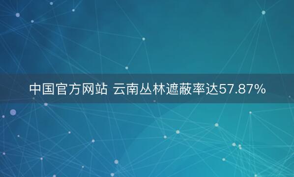 中国官方网站 云南丛林遮蔽率达57.87%