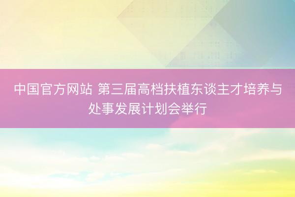 中国官方网站 第三届高档扶植东谈主才培养与处事发展计划会举行