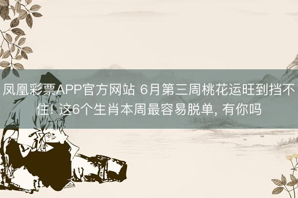 凤凰彩票APP官方网站 6月第三周桃花运旺到挡不住! 这6个生肖本周最容易脱单， 有你吗