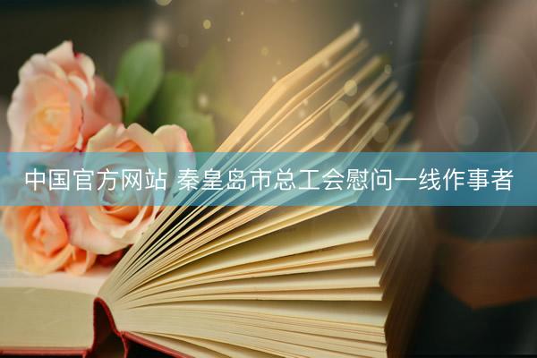 中国官方网站 秦皇岛市总工会慰问一线作事者