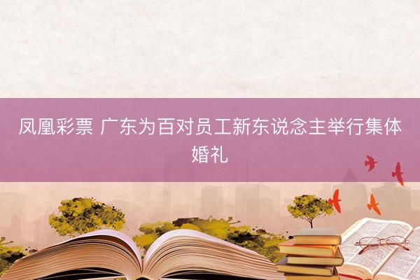 凤凰彩票 广东为百对员工新东说念主举行集体婚礼