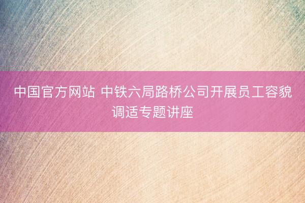 中国官方网站 中铁六局路桥公司开展员工容貌调适专题讲座