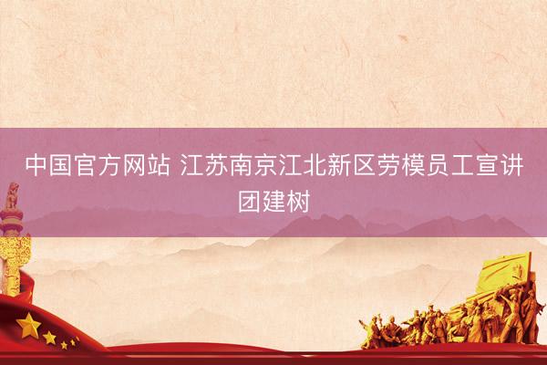 中国官方网站 江苏南京江北新区劳模员工宣讲团建树