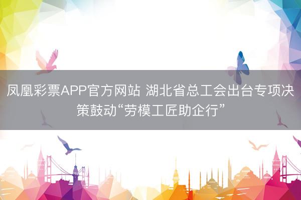 凤凰彩票APP官方网站 湖北省总工会出台专项决策鼓动“劳模工匠助企行”